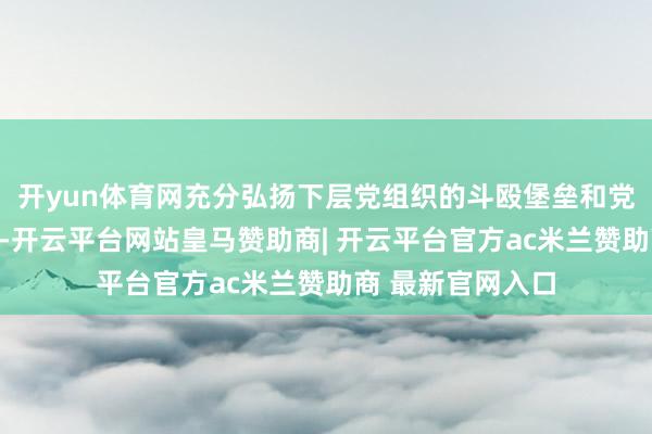 开yun体育网充分弘扬下层党组织的斗殴堡垒和党员时尚表率作用-开云平台网站皇马赞助商| 开云平台官方ac米兰赞助商 最新官网入口