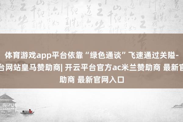 体育游戏app平台依靠“绿色通谈”飞速通过关隘-开云平台网站皇马赞助商| 开云平台官方ac米兰赞助商 最新官网入口