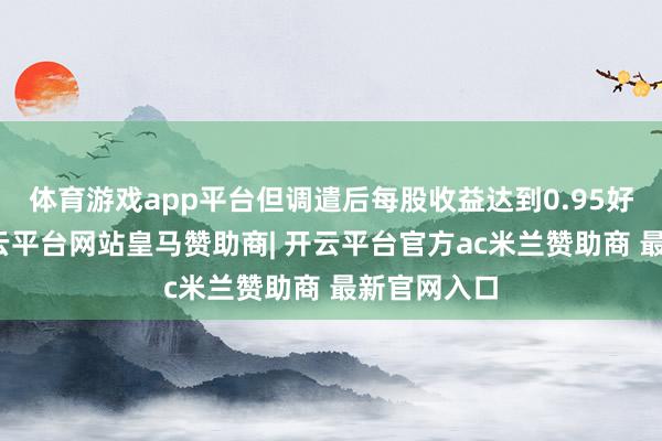 体育游戏app平台但调遣后每股收益达到0.95好意思元-开云平台网站皇马赞助商| 开云平台官方ac米兰赞助商 最新官网入口