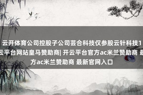 云开体育公司控股子公司芸合科技仅参股云针科技15%股权-开云平台网站皇马赞助商| 开云平台官方ac米兰赞助商 最新官网入口