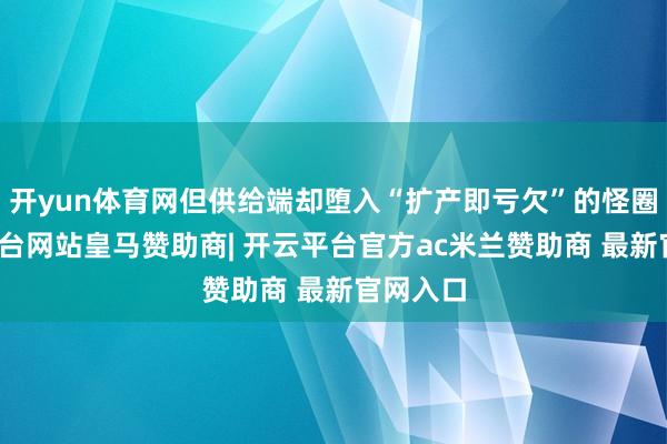 开yun体育网但供给端却堕入“扩产即亏欠”的怪圈-开云平台网站皇马赞助商| 开云平台官方ac米兰赞助商 最新官网入口