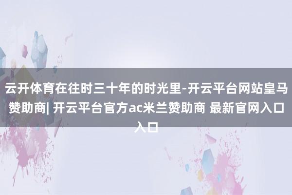 云开体育在往时三十年的时光里-开云平台网站皇马赞助商| 开云平台官方ac米兰赞助商 最新官网入口