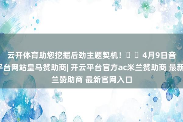 云开体育助您挖掘后劲主题契机！		　　4月9日音书-开云平台网站皇马赞助商| 开云平台官方ac米兰赞助商 最新官网入口