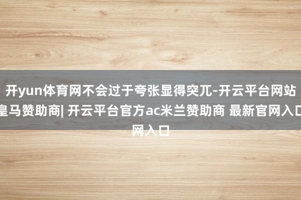开yun体育网不会过于夸张显得突兀-开云平台网站皇马赞助商| 开云平台官方ac米兰赞助商 最新官网入口