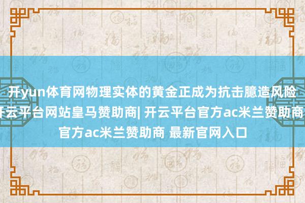 开yun体育网物理实体的黄金正成为抗击臆造风险的实体盾牌-开云平台网站皇马赞助商| 开云平台官方ac米兰赞助商 最新官网入口