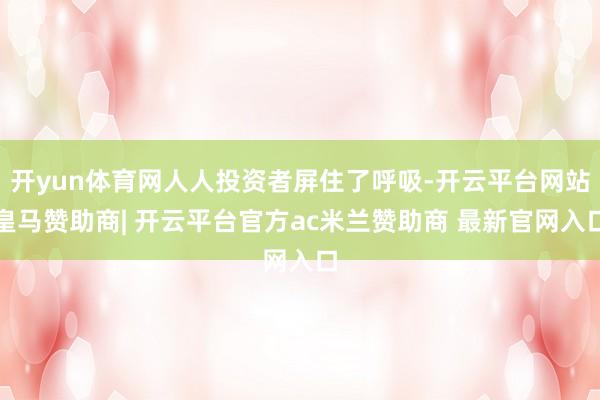 开yun体育网人人投资者屏住了呼吸-开云平台网站皇马赞助商| 开云平台官方ac米兰赞助商 最新官网入口