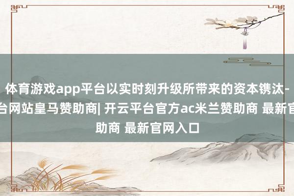 体育游戏app平台以实时刻升级所带来的资本镌汰-开云平台网站皇马赞助商| 开云平台官方ac米兰赞助商 最新官网入口