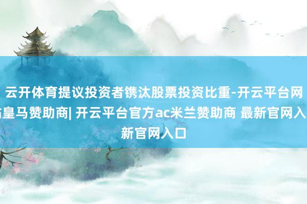 云开体育提议投资者镌汰股票投资比重-开云平台网站皇马赞助商| 开云平台官方ac米兰赞助商 最新官网入口