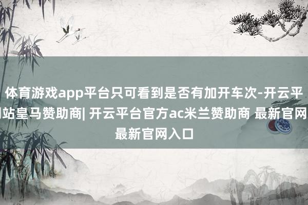 体育游戏app平台只可看到是否有加开车次-开云平台网站皇马赞助商| 开云平台官方ac米兰赞助商 最新官网入口