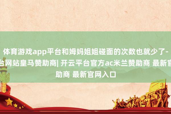 体育游戏app平台和姆妈姐姐碰面的次数也就少了-开云平台网站皇马赞助商| 开云平台官方ac米兰赞助商 最新官网入口