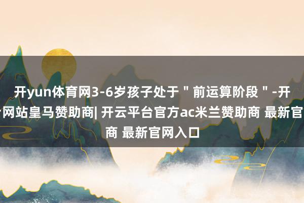 开yun体育网3-6岁孩子处于＂前运算阶段＂-开云平台网站皇马赞助商| 开云平台官方ac米兰赞助商 最新官网入口