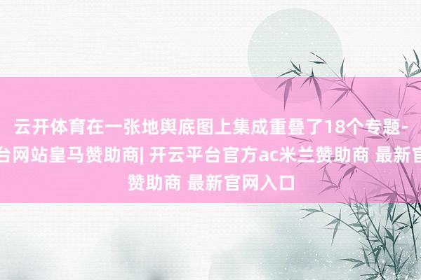云开体育在一张地舆底图上集成重叠了18个专题-开云平台网站皇马赞助商| 开云平台官方ac米兰赞助商 最新官网入口