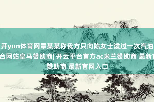 开yun体育网覃某某称我方只向陈女士泼过一次汽油-开云平台网站皇马赞助商| 开云平台官方ac米兰赞助商 最新官网入口