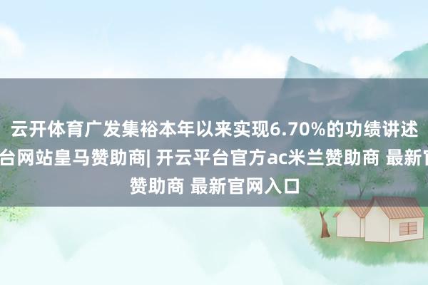 云开体育广发集裕本年以来实现6.70%的功绩讲述-开云平台网站皇马赞助商| 开云平台官方ac米兰赞助商 最新官网入口