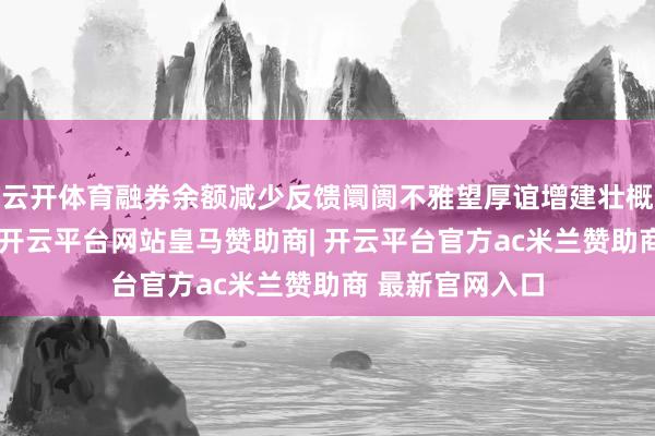 云开体育融券余额减少反馈阛阓不雅望厚谊增建壮概看多厚谊增强-开云平台网站皇马赞助商| 开云平台官方ac米兰赞助商 最新官网入口