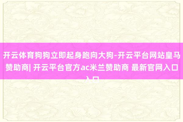 开云体育狗狗立即起身跑向大狗-开云平台网站皇马赞助商| 开云平台官方ac米兰赞助商 最新官网入口