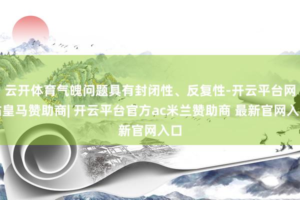 云开体育气魄问题具有封闭性、反复性-开云平台网站皇马赞助商| 开云平台官方ac米兰赞助商 最新官网入口