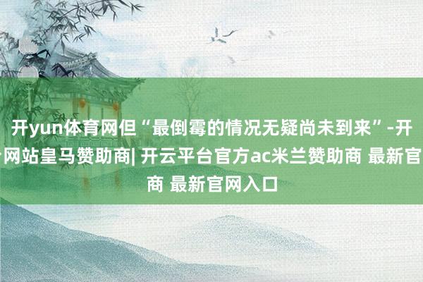开yun体育网但“最倒霉的情况无疑尚未到来”-开云平台网站皇马赞助商| 开云平台官方ac米兰赞助商 最新官网入口