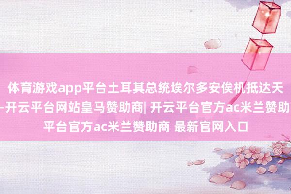 体育游戏app平台土耳其总统埃尔多安俟机抵达天津滨海国外机场-开云平台网站皇马赞助商| 开云平台官方ac米兰赞助商 最新官网入口