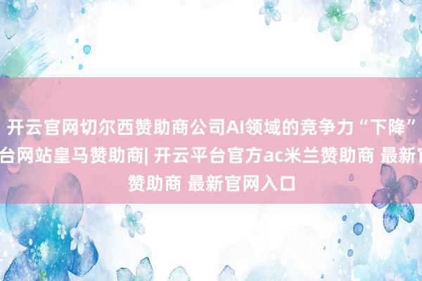 开云官网切尔西赞助商公司AI领域的竞争力“下降”-开云平台网站皇马赞助商| 开云平台官方ac米兰赞助商 最新官网入口