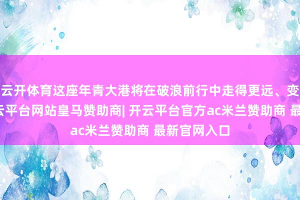 云开体育这座年青大港将在破浪前行中走得更远、变得更强-开云平台网站皇马赞助商| 开云平台官方ac米兰赞助商 最新官网入口