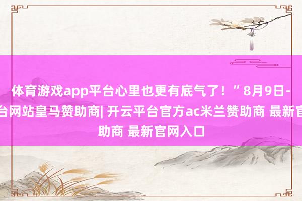 体育游戏app平台心里也更有底气了！”8月9日-开云平台网站皇马赞助商| 开云平台官方ac米兰赞助商 最新官网入口