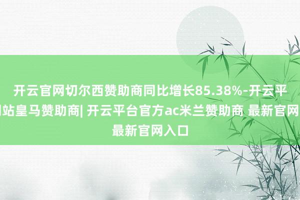 开云官网切尔西赞助商同比增长85.38%-开云平台网站皇马赞助商| 开云平台官方ac米兰赞助商 最新官网入口