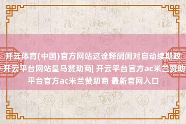 开云体育(中国)官方网站这诠释阛阓对自动续期政策具有充分信心-开云平台网站皇马赞助商| 开云平台官方ac米兰赞助商 最新官网入口