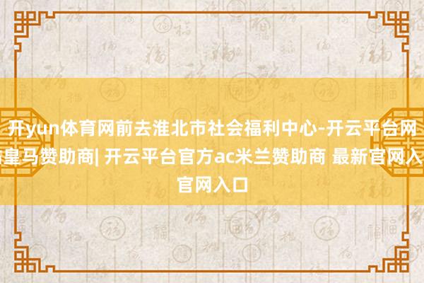开yun体育网前去淮北市社会福利中心-开云平台网站皇马赞助商| 开云平台官方ac米兰赞助商 最新官网入口