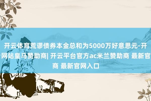 开云体育荒谬债券本金总和为5000万好意思元-开云平台网站皇马赞助商| 开云平台官方ac米兰赞助商 最新官网入口