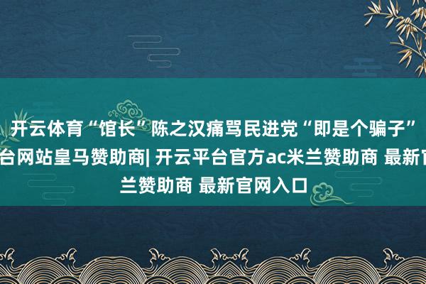 开云体育“馆长”陈之汉痛骂民进党“即是个骗子”-开云平台网站皇马赞助商| 开云平台官方ac米兰赞助商 最新官网入口