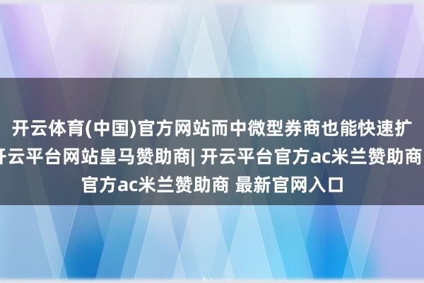 开云体育(中国)官方网站而中微型券商也能快速扩伟业务畛域-开云平台网站皇马赞助商| 开云平台官方ac米兰赞助商 最新官网入口