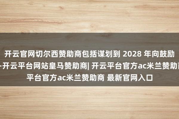 开云官网切尔西赞助商包括谋划到 2028 年向鼓励返还 15 亿欧元-开云平台网站皇马赞助商| 开云平台官方ac米兰赞助商 最新官网入口