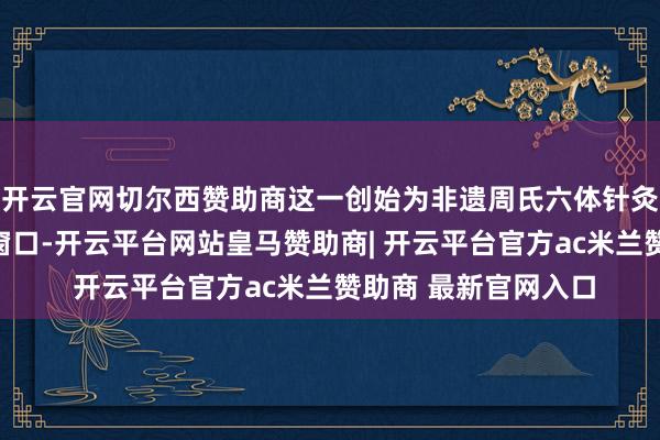 开云官网切尔西赞助商这一创始为非遗周氏六体针灸翻开了通向公共的窗口-开云平台网站皇马赞助商| 开云平台官方ac米兰赞助商 最新官网入口