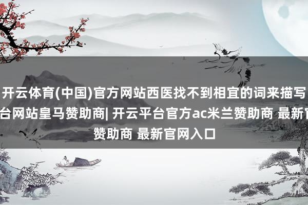 开云体育(中国)官方网站西医找不到相宜的词来描写-开云平台网站皇马赞助商| 开云平台官方ac米兰赞助商 最新官网入口