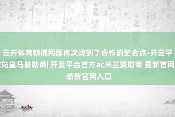 云开体育朝俄两国再次找到了合作的契合点-开云平台网站皇马赞助商| 开云平台官方ac米兰赞助商 最新官网入口