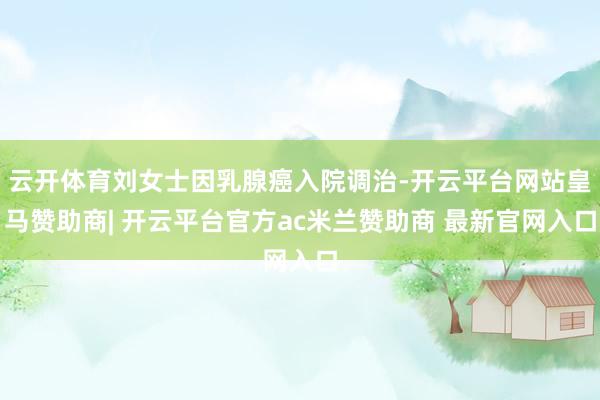 云开体育刘女士因乳腺癌入院调治-开云平台网站皇马赞助商| 开云平台官方ac米兰赞助商 最新官网入口