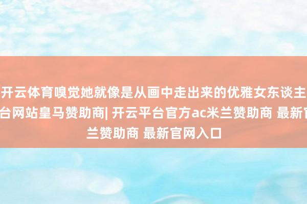 开云体育嗅觉她就像是从画中走出来的优雅女东谈主-开云平台网站皇马赞助商| 开云平台官方ac米兰赞助商 最新官网入口