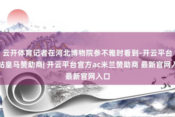 云开体育记者在河北博物院参不雅时看到-开云平台网站皇马赞助商| 开云平台官方ac米兰赞助商 最新官网入口