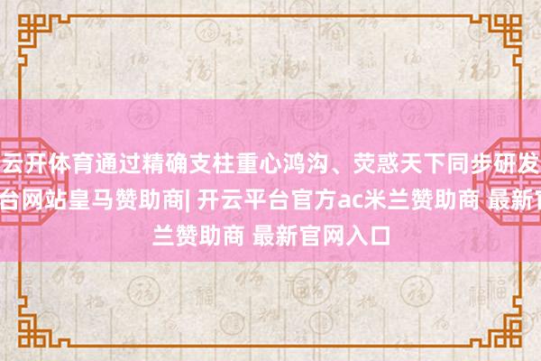 云开体育通过精确支柱重心鸿沟、荧惑天下同步研发-开云平台网站皇马赞助商| 开云平台官方ac米兰赞助商 最新官网入口