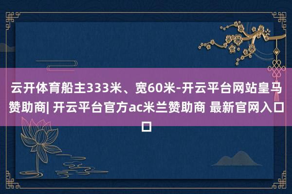 云开体育船主333米、宽60米-开云平台网站皇马赞助商| 开云平台官方ac米兰赞助商 最新官网入口