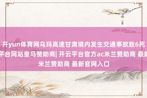 开yun体育网乌玛高速甘肃境内发生交通事故致6死3伤-开云平台网站皇马赞助商| 开云平台官方ac米兰赞助商 最新官网入口