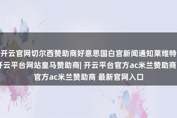 开云官网切尔西赞助商好意思国白宫新闻通知莱维特当天还示意-开云平台网站皇马赞助商| 开云平台官方ac米兰赞助商 最新官网入口
