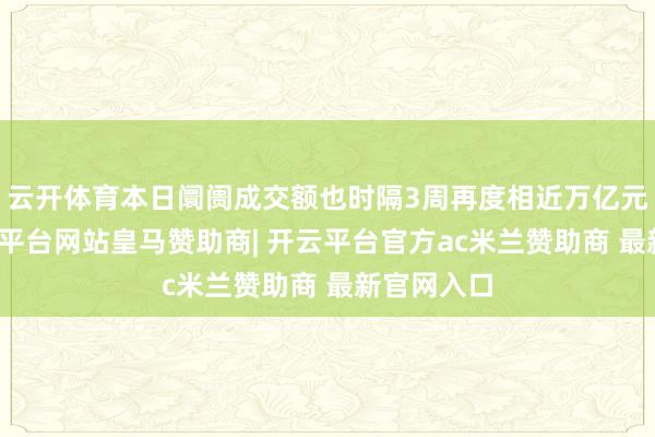 云开体育本日阛阓成交额也时隔3周再度相近万亿元关隘-开云平台网站皇马赞助商| 开云平台官方ac米兰赞助商 最新官网入口