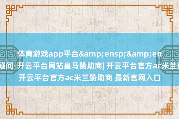 体育游戏app平台  投资者如有任何疑问-开云平台网站皇马赞助商| 开云平台官方ac米兰赞助商 最新官网入口