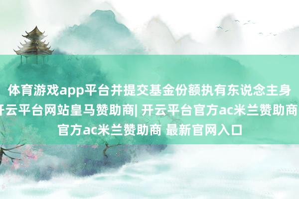 体育游戏app平台并提交基金份额执有东说念主身份评释文献-开云平台网站皇马赞助商| 开云平台官方ac米兰赞助商 最新官网入口