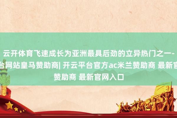 云开体育飞速成长为亚洲最具后劲的立异热门之一-开云平台网站皇马赞助商| 开云平台官方ac米兰赞助商 最新官网入口