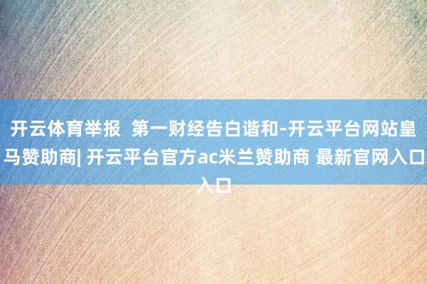 开云体育举报  第一财经告白谐和-开云平台网站皇马赞助商| 开云平台官方ac米兰赞助商 最新官网入口