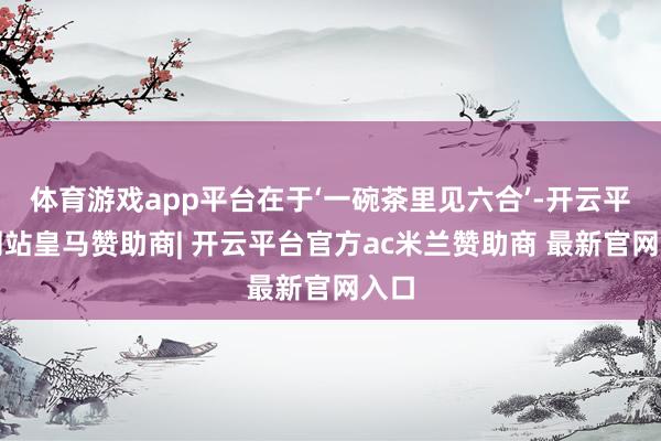 体育游戏app平台在于‘一碗茶里见六合’-开云平台网站皇马赞助商| 开云平台官方ac米兰赞助商 最新官网入口