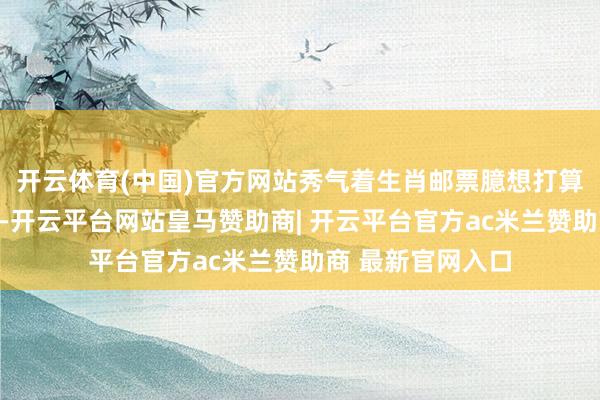 开云体育(中国)官方网站秀气着生肖邮票臆想打算形式迎来新变化-开云平台网站皇马赞助商| 开云平台官方ac米兰赞助商 最新官网入口